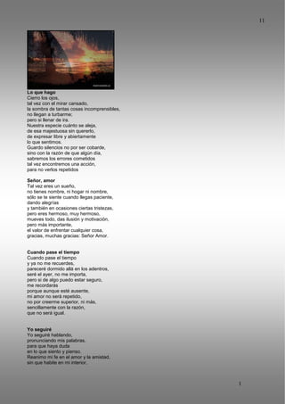 11
1
1
Lo que hago
Cierro los ojos,
tal vez con el mirar cansado,
la sombra de tantas cosas incomprensibles,
no llegan a turbarme;
pero si llenar de ira.
Nuestra especie cuánto se aleja,
de esa majestuosa sin quererlo,
de expresar libre y abiertamente
lo que sentimos.
Guardo silencios no por ser cobarde,
sino con la razón de que algún día,
sabremos los errores cometidos
tal vez encontremos una acción,
para no verlos repetidos
Señor, amor
Tal vez eres un sueño,
no tienes nombre, ni hogar ni nombre,
sólo se te siente cuando llegas paciente,
dando alegrías
y también en ocasiones ciertas tristezas,
pero eres hermoso, muy hermoso,
mueves todo, das ilusión y motivación,
pero más importante,
el valor de enfrentar cualquier cosa,
gracias, muchas gracias: Señor Amor.
Cuando pase el tiempo
Cuando pase el tiempo
y ya no me recuerdes,
pareceré dormido allá en los adentros,
seré el ayer, no me importa,
pero si de algo puedo estar seguro,
me recordarás
porque aunque esté ausente,
mi amor no será repetido,
no por creerme superior, ni más,
sencillamente con la razón,
que no será igual.
Yo seguiré
Yo seguiré hablando,
pronunciando mis palabras,
para que haya duda
en lo que siento y pienso.
Reanimo mi fe en el amor y la amistad,
sin que habite en mi interior,
 