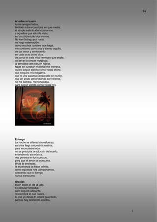 14
1
4
A todos mi razón
A mis amigos todos,
también a los conocidos en que media,
el simple saludo al encontrarnos,
a aquellos que sólo de vista,
en la cotidianidad nos vemos.
No me distingo por nada,
no hago ostentación,
como muchos quisiera que haga,
me conformo como soy y siento orgullo,
de dar amor y sentimiento
en cada acto de mi vida,
de portar el traje más hermoso que existe,
de llevar la simple modestia,
la sencillez con el buen hábito.
Nada en cuestión material me interesa,
quiero seguir siendo como hasta ahora,
que ninguna mía negativa,
que ni una palabra censurable sin razón,
que un gesto pretendiendo ser hiriente,
no me cambie, me fortalezca,
para seguir siendo como hasta hoy.
Entrega
La noche se afianza sin esfuerzo,
su brisa llega a nuestros rostros,
para enunciarse toda,
no se precipita la solución del sueño,
extendiendo su música,
nos penetra en los cuerpos,
para que el amor se consuma.
Brota la ansiedad,
la esperanza se hace infinita,
como egoístas nos comportamos,
deseando que el tiempo
nunca transcurra.
Gracias
Buen estilo el de la vida,
su peculiar lenguaje,
pero seguiré adelante,
responderé lo que quiera,
lo que yo desee lo dejaré guardado,
porque hay diferentes efectos,
 