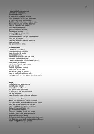 26
2
6
Hagamos de lo que tenemos
un festín de emociones,
volvamos a danzar
al compás de cualquier música,
pues la realidad es otra que yo no veía,
tú me lo has hecho comprender.
Estábamos tan sólo hacer predestinados,
de tener aventuras carentes de amor,
pero no fue cierta esa verdad,
porque lo que sentimos
es más fuerte que el dolor.
Eso sucede a veces
cuando la gente quiere dirigir
el destino de otros,
no dan importancia a lo que siente el alma
pues ella no miente,
haremos el triunfo de lo que tenemos
para nosotros,
por quien merece amor.
El amor alienta
Desentraño lo que aún
no aparece en el horizonte,
para demostrar la gente
como nos amamos,
hacerles ver que cada día que pasa,
se siente este amor caliente.
La sana imaginación y fantasía es creadora
y transporta a realidades
nuestros anhelos y esperanzas.
El amor alienta
los más imposibles sueños
para hacer que el alma
tenga la vibración de sentirlo
para su total realización, no sólo
hasta pensarlo hay que luchar para alcanzarlo.
Nada
Nada había roto la esperanza
como huir de la tarde,
porque bajo su influencia
nos dimos amor verdadero,
la duda pudo más entre nosotros
y lo que sentimos,
para demostrar que no fuimos valientes.
Habernos encontrado,
Ahora que importe algo si todo se perdió,
porqué nos faltó el valor de enfrentar las cosas,
esas que al final pudieron ser ciertas,
no lo ha sido porque fuimos cobardes.
Estoy contigo para hacer ver
que mi amor de alimenta,
yo recibo a cambio la vida que deseo,
no tengo ambiciones a nada material,
sólo que tu amor me llegue.
Disfrutaremos la dicha de habernos encontrado,
nos daremos amor hasta saciar nuestros deseos,
estaré contigo hasta que quieras.
 