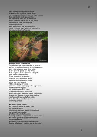 28
2
8
para desaparecer lo que sentimos,
si a veces doy crédito a lo que dicen,
no me culpes del todo es que me llega la duda.
Eres cambiable en lo que sientes,
en materia de amor eso es imposible,
por tu forma de actuar que te has creído.
Decidí hacer valer por el tiempo
que nos amamos,
este sentimiento que llevo conmigo,
que a veces no logró quitarme lo tentativo,
tiene su nombre la añoranza.
Estudio de los calendarios
Soy el mismo de ayer que exige la ternura,
porque he dado tanto como tú me has pedido,
pero no arrebatarte nada si no brota,
si eso sucede quiero que me mires.
Sólo tengo los ojos esperando tu llegada,
para hacer nuestro tributo
y que el amor se multiplique,
nuestras manos tender a la vida,
expresándole nuestras gratitud
por lo que nos ha dado.
Al tener la paz y el reposo,
ser poseedor de cosas pequeñas y grandes,
nos hace tener el goce,
de esos momentos de amor
que nos hacen sentir el corazón.
Encontramos en el estudio de los calendarios,
la valerosa elaboración que tiene el alma,
nos hace distinguir de la furia inútil,
la dedicación que debemos darle
al amor que nace.
En busca de un sueño
En los tiempos que se hacen valer
las cosas del alma,
ocurre que aparecen las denominaciones
de los distintos estados,
presto a entender tu lenguaje,
me hago partícipe sin permiso en tus asuntos.
No sólo la gloria es lo deseado alcanzar,
hace que el amor
encuentre otras formas para alimentarse,
buscar la fantasía y matices que le den color,
 