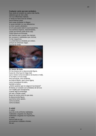45
4
5
Cualquier canto que sea verdadero.
Que cante el corazón su canto más fuerte,
saberse que se vive y late
con sus diferentes matices,
a veces se hace dura la verdad,
que el tiempo pasa,
qué cosas ansiadas no llegan,
a veces también no nos detenemos
a mirar nuestro alrededor,
en el cual puede estar lo que buscamos,
nos sentimos lejanos, desorientados,
cosas así forman parte de la vida.
Cada historia es formada,
por hechos que a veces nos marcan,
por sucesos y realidades que vivimos,
no las neguemos,
no pretendamos olvidarla por entero,
porque es entonces negar,
que se ha vivido.
En busca de todo.
En los brazos de tu desconocida figura,
busca la virtud que te haga real,
que a veces nunca se sabe si es buena o mala,
si no hiere, si no la mata,
sino la buscas, sino la llamas,
es triste el llanto, pero como ligera,
como humedece el rostro,
también el alma,
¿Cómo quieres que no caiga en tus brazos?
Si tienes un corazón con arrebatos de ternura
con mejilla para enrojecerse,
cuando algo la embriaga,
por eso y tantas cosas,
busco la noche como lo que eres,
la desconocida figura,
que toma como quiero,
como la siento,
como la deseo.
A usted
A usted,
que día a día enfrenta realidades,
realidades cargadas de alegrías,
realidades cargadas de inquietudes.
a usted,
que en todo su ser
se encierran múltiples virtudes,
De ser:
 