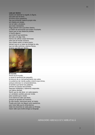 51
5
1
Late por dentro
Quiero sin lastimar tu orgullo, tu figura,
que para que el amor,
se torne como queremos,
hay que enfrentar hasta la propia vida,
sin miedos sin dudas,
con el valor y el precio,
que sean necesarios.
Hago petición de lo que llevo dentro,
un festín de emociones que quiero inculcarte,
hacer que no hay distancia posible,
ni hecho alguno,
que turbe lo que sentimos.
De todo y de algo más,
hemos de cultivar cosas hermosas
para que el mundo conozca,
que nuestro sentir no tiene precio,
pensar que en un beso se entrega la vida,
que con ella nutrimos y damos fuerza,
al amor que late por dentro.
El mundo.
Ancho es el mundo,
a veces lo sentimos tan pequeño,
la bravura de un mal pensamiento nos cubre,
no podemos dar rienda suelta a todo lo que oímos,
porque entonces no comprenderemos,
el sentido que tienen las palabras,
primero es preciso escucharlas,
después meditarlas y sabremos responder,
con plena claridad.
Sentir que la vida tiene en cada espacio,
un verdadero sentido para ser vivida;
pero sucede que a veces
no le damos el valor que tiene,
porque se apodera de nosotros,
la más injusta, traicionera pena: el miedo.
Puede que todo nos llegue como queremos,
pero hace falta que le entendamos,
tratar de encontrar en cada paso su firmeza,
hacer valer que el alma tenga su lenguaje.
ARMANDO ARZALLUZ CARRATALÁ
 
