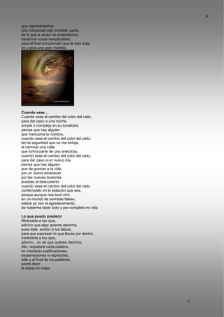 6
6
que representamos
una minúscula casi invisible parte,
de lo que a veces no entendemos,
hacemos cosas inexplicables,
para al final comprender que la vida toda,
es y será una gran mentira
Cuando veas…
Cuando veas el cambio del color del cielo,
para dar paso a una noche,
simple o compleja en su tonalidad,
piensa que hay alguien
que menciona tu nombre,
cuando veas el cambio del color del cielo,
ten la seguridad que se me antoja,
el caminar una calle
que forma parte de una anécdota,
cuando veas el cambio del color del cielo,
para dar paso a un nuevo día,
piensa que hay alguien
que da gracias a la vida,
por un nuevo amanecer,
por las nuevas ilusiones
puestas al descubierto,
cuando veas el cambio del color del cielo,
contémplalo en la estación que sea,
porque aunque nos tocó vivir,
en un mundo de sonrisas falsas,
estaré yo con el agradecimiento,
de haberme dado todo y por completo mi vida
Lo que puedo predecir
Mirándote a los ojos,
adivino que algo quieres decirme,
pues dale acción a tus labios,
para que expresen lo que llevas por dentro,
mirándote a los ojos,
adivino…no sé qué quieres decirme,
dilo, respetaré cada palabra,
no mediarán justificaciones,
exclamaciones ni reproches,
sólo y al final de tus palabras,
podré decir:
te deseo lo mejor
 