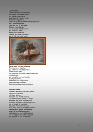 7
7
Llamamientos.
Existen distintos llamamientos,
que brotan de nuestro interior,
nos confiamos en ellos,
para reanimar nuestro sentir.
Trasmito mis palabras,
para que ayudemos a tres simples palabras:
amor, amistad y unión,
cada una con su definición.
Declaro mis palabras,
con el sentido más humano
que podamos tener,
ahuyentando tinieblas,
miedos, rencores, angustias,
que la vida nos pudo hacer.
Declarando con las palabras
Tener su yo no significa,
que si hemos cometido errores,
pidamos disculpas,
que si hemos dado una mala contestación,
rectifiquemos,
que si nos hemos equivocado,
lo comprendamos,
declarando con las palabras,
encontremos el remedio,
del mal que hayamos podido hacer
Predilecciones
No tengo predilecciones para la vida,
trasmito mi mensaje,
me doy a querer,
me basta una mirada sincera,
una mano que me brinde su apoyo,
ante todo que haya comprensión.
No tengo predilecciones de tener más,
eso es propio de egoístas,
me gusta ver el mar, las olas,
de la tierra sentir su humedad y rocío,
del cielo en la noche, las estrellas,
escuchar la melodía deseada,
estas cosas no son predilecciones,
son cosas para alimentar el espíritu
que a veces es una necesidad.
 