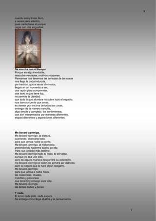 9
9
cuando estoy triste, lloro,
a veces para adentro,
pues nadie tiene el porqué,
cagar con mis angustias.
Se marcha con el tiempo
Porque es algo inevitable,
descubre verdades, motivos y razones.
Pensamos que tenemos las certezas de las cosas
nos llega la duda inducida,
por hechos que a veces diminutos,
llegan en un momento a ser,
una razón para comprender,
que todo lo que tiene luz,
no permite la claridad,
que todo lo que alumbra no cubre todo el espacio,
nos damos cuenta que amar,
es desear por encima de todas las cosas,
entregar de la manera sencilla,
algo simple y complejo: los sentimientos,
que son interpretados por maneras diferentes,
etapas diferentes y aspiraciones diferentes.
Me llevaré conmigo.
Me llevaré conmigo, la tristeza,
queriendo abarcarla toda,
para que jamás nadie la sienta.
Me llevaré conmigo, la melancolía,
pretendiendo hacerme dueño de ella
Para que a nadie más lastime.
Me llevaré conmigo todo lo malo, lo perverso,
aunque yo sea uno sólo,
pero de alguna manera desgarraré su extensión,
me llevaré conmigo el dolor, no pondrá ser del todo;
pero se seguro que le haré algún desgarro.
Me llevaré conmigo,
para que jamás a nadie hiera,
las cosas feas, crueles,
malditas y perversas
que tiene hoy consigo esta vida.
Me llevaré conmigo,
las tantas dudas y penas
Y nada.
El amor nada pide, nada espera.
Se entrega como llega al alma y al pensamiento,
 