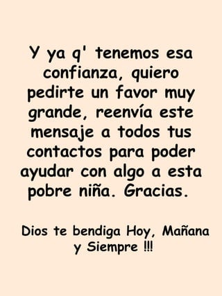 Y ya q' tenemos esa confianza, quiero pedirte un favor muy grande, reenvía este mensaje a todos tus contactos para poder ayudar con algo a esta pobre niña. Gracias.   Dios te bendiga Hoy, Mañana y Siempre !!!   