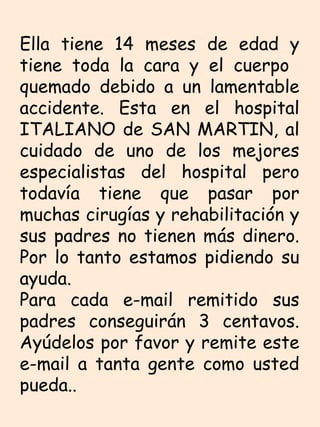 Ella tiene 14 meses de edad y tiene toda la cara y el cuerpo  quemado debido a un lamentable accidente. Esta en el hospital ITALIANO de SAN MARTIN, al cuidado de uno de los mejores especialistas del hospital pero todavía tiene que pasar por muchas cirugías y rehabilitación y sus padres no tienen más dinero. Por lo tanto estamos pidiendo su ayuda. Para cada e-mail remitido sus padres conseguirán 3 centavos. Ayúdelos por favor y remite este e-mail a tanta gente como usted pueda..  