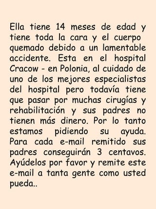 Ella tiene 14 meses de edad y tiene toda la cara y el cuerpo  quemado debido a un lamentable accidente. Esta en el hospital Cracow - en Polonia, al cuidado de uno de los mejores especialistas del hospital pero todavía tiene que pasar por muchas cirugías y rehabilitación y sus padres no tienen más dinero. Por lo tanto estamos pidiendo su ayuda. Para cada e-mail remitido sus padres conseguirán 3 centavos. Ayúdelos por favor y remite este e-mail a tanta gente como usted pueda..  