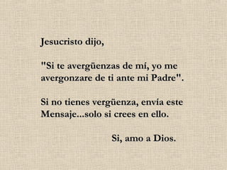 Jesucristo dijo, "Si te avergüenzas de mí, yo me avergonzare de ti ante mi Padre". Si no tienes vergüenza, envía este Mensaje...solo si crees en ello.                             Si, amo a Dios. 