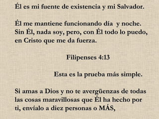 Él es mi fuente de existencia y mi Salvador. Él me mantiene funcionando día  y noche. Sin Él, nada soy, pero, con Él todo lo puedo, en Cristo que me da fuerza.                              Filipenses 4:13                       Esta es la prueba más simple. Si amas a Dios y no te avergüenzas de todas las cosas maravillosas que Él ha hecho por ti, envíalo a diez personas o MÁS, 