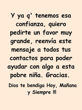 Y ya q' tenemos esa confianza, quiero pedirte un favor muy grande, reenvía este mensaje a todos tus contactos para poder ayudar con algo a esta pobre niña. Gracias.   Dios te bendiga Hoy, Mañana y Siempre !!!   
