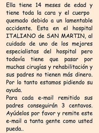 Ella tiene 14 meses de edad y tiene toda la cara y el cuerpo  quemado debido a un lamentable accidente. Esta en el hospital ITALIANO de SAN MARTIN, al cuidado de uno de los mejores especialistas del hospital pero todavía tiene que pasar por muchas cirugías y rehabilitación y sus padres no tienen más dinero. Por lo tanto estamos pidiendo su ayuda. Para cada e-mail remitido sus padres conseguirán 3 centavos. Ayúdelos por favor y remite este e-mail a tanta gente como usted pueda..  