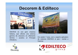 Decorem & Edilteco




EDILTECO és una gran empresa
Italiana, que ofereix una extensa
gamma de solucions en aïllaments
tèrmics i acústics al Principat     Ens avalen 7 anys, com a experts aplicadors
d'Andorra.                          de sistemes EDILTECO al país i també a
                                    Espanya
 