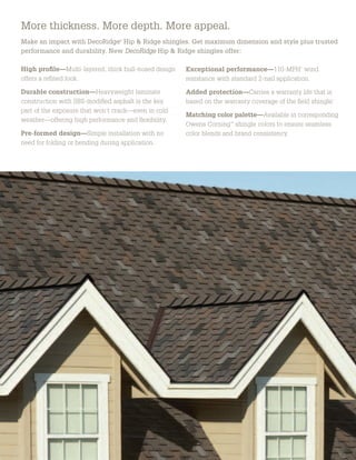More thickness. More depth. More appeal.
Make an impact with DecoRidge®
Hip & Ridge shingles. Get maximum dimension and style plus trusted
performance and durability. New DecoRidge Hip & Ridge shingles offer:
High proﬁle—Multi-layered; thick bull-nosed design
offers a reﬁned look.
Durable construction—Heavyweight laminate
construction with SBS-modiﬁed asphalt is the key
part of the exposure that won’t crack—even in cold
weather—offering high performance and ﬂexibility.
Pre-formed design—Simple installation with no
need for folding or bending during application.
Exceptional performance—110-MPH*
wind
resistance with standard 2-nail application.
Added protection—Carries a warranty life that is
based on the warranty coverage of the ﬁeld shingle.*
Matching color palette—Available in corresponding
Owens Corning™
shingle colors to ensure seamless
color blends and brand consistency.
More thickness. More depth. More appeal.
Make an impact with DecoRidge®
Hip & Ridge shingles. Get maximum dimension and style plus
performance and durability. New DecoRidge Hip & Ridge shingles offer:
High proﬁle—Multi-layered; thick bull-nosed design
offers a reﬁned look.
Durable construction—Heavyweight laminate
construction with SBS-modiﬁed asphalt is the key
part of the exposure that won’t crack—even in cold
weather—offering high performance and ﬂexibility.
Pre-formed design—Simple installation with no
need for folding or bending during application.
Exceptional performance—110-MPH*
win
resistance with standard 2-nail application.
Added protection—Carries a warranty life t
based on the warranty coverage of the ﬁeld sh
Matching color palette—Available in corres
Owens Corning™
shingle colors to ensure sea
color blends and brand consistency.
 