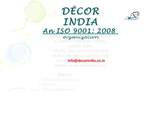DÉCOR
          INDIA
An ISO 9001: 2008
    ANANDI COMMERCIAL COMPLEX
         organization
      G.S.ROAD, GUWAHATI-781007
               ASSAM, INDIA
     PH. NO.:-0361-2452624/2461930
     MOBILE NO.094351-1O554/10555
       E-mail-info@decorindia.co.in
      Website: www.decorindia.co.in

           BRANCH
C/O Dwarka Singhania,
Polo Hills ,
Shillong, Meghalaya
 