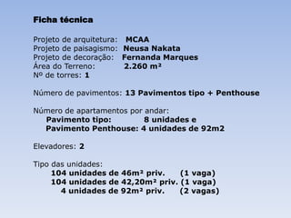Ficha técnica

Projeto de arquitetura: MCAA
Projeto de paisagismo: Neusa Nakata
Projeto de decoração: Fernanda Marques
Área do Terreno:        2.260 m²
Nº de torres: 1

Número de pavimentos: 13 Pavimentos tipo + Penthouse

Número de apartamentos por andar:
  Pavimento tipo:          8 unidades e
  Pavimento Penthouse: 4 unidades de 92m2

Elevadores: 2

Tipo das unidades:
     104 unidades de 46m² priv.    (1 vaga)
     104 unidades de 42,20m² priv. (1 vaga)
       4 unidades de 92m² priv.    (2 vagas)
 