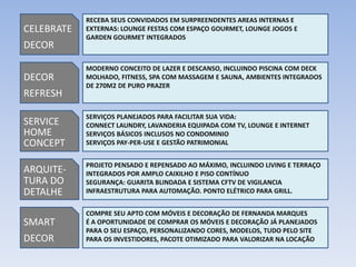 RECEBA SEUS CONVIDADOS EM SURPREENDENTES AREAS INTERNAS E
CELEBRATE   EXTERNAS: LOUNGE FESTAS COM ESPAÇO GOURMET, LOUNGE JOGOS E
            GARDEN GOURMET INTEGRADOS
DECOR

            MODERNO CONCEITO DE LAZER E DESCANSO, INCLUINDO PISCINA COM DECK
DECOR       MOLHADO, FITNESS, SPA COM MASSAGEM E SAUNA, AMBIENTES INTEGRADOS
            DE 270M2 DE PURO PRAZER
REFRESH

            SERVIÇOS PLANEJADOS PARA FACILITAR SUA VIDA:
SERVICE     CONNECT LAUNDRY, LAVANDERIA EQUIPADA COM TV, LOUNGE E INTERNET
HOME        SERVIÇOS BÁSICOS INCLUSOS NO CONDOMINIO
CONCEPT     SERVIÇOS PAY-PER-USE E GESTÃO PATRIMONIAL


            PROJETO PENSADO E REPENSADO AO MÁXIMO, INCLUINDO LIVING E TERRAÇO
ARQUITE-    INTEGRADOS POR AMPLO CAIXILHO E PISO CONTÍNUO
TURA DO     SEGURANÇA: GUARITA BLINDADA E SISTEMA CFTV DE VIGILANCIA
DETALHE     INFRAESTRUTURA PARA AUTOMAÇÃO. PONTO ELÉTRICO PARA GRILL.


            COMPRE SEU APTO COM MÓVEIS E DECORAÇÃO DE FERNANDA MARQUES
SMART       É A OPORTUNIDADE DE COMPRAR OS MÓVEIS E DECORAÇÃO JÁ PLANEJADOS
            PARA O SEU ESPAÇO, PERSONALIZANDO CORES, MODELOS, TUDO PELO SITE
DECOR       PARA OS INVESTIDORES, PACOTE OTIMIZADO PARA VALORIZAR NA LOCAÇÃO
 