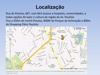 Localização
Rua do Paraíso, 667, com fácil acesso a hospitais, universidades, e
todas opções de lazer e cultura da região da Av. Paulista
Fica a 450m do metrô Paraíso, 600M do Parque da Aclimação e 800m
do Shopping Pátio Paulista
 