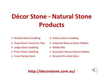 Décor Stone - Natural Stone
Products
 Stacked Stone Cladding

 Ardesia Stone Cladding

 Traverstone Travertine Tiles

 Imported Natural Stone Pebbles

 Ledge Stone Cladding

 Pebble Mix

 Pietra Stone Cladding

 Australian Natural Stone Pebbles

 Crazy Paving Stone

 Recycled Crushed Glass

http://decorstone.com.au/

 
