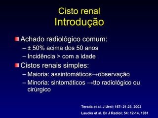 Cisto renal Introdução Achado radiológico comum:  ± 50% acima dos 50 anos Incidência > com a idade Cistos renais simples: Maioria: assintomáticos->observação Minoria: sintomáticos ->tto radiológico ou cirúrgico Terada et al. J Urol; 167: 21-23, 2002 Laucks et al. Br J Radiol; 54: 12-14, 1981 