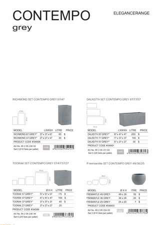  
 
MODEL Ø X H ITRE PRICE
FREMANTLE 49 GREY 49 x 39 55 $
FREMANTLE 36 GREY 36 x 28 20 $
FREMANTLE 25 GREY 25 x 20 7 $
PRODUCT CODE #34603
Art No. 85 2 05 224 03
ONE
Set 3 (8/16 Sets per pallet)
 
 
 
CONTEMPO
grey
 
ELEGANCERANGE
 
 
 
 
 
 
 
 
 
 
 
 
 
 
 
 
 
 
 
 
 
 
 
 
RICHMOND SET CONTEMPO GREY 67/47 DALKEITH SET CONTEMPO GREY 97/77/57
 
 
 
 
 
 
 
 
 
 
MODEL LXWXH LITRE PRICE MODEL LXWXH LITRE PRICE
RICHMOND 67 GREY* 37 x 37 x 67 85 $ DALKEITH 97 GREY* 97 x 47 x 47 200 $
RICHMOND 47 GREY* 27 x 27 x 47 30 $ DALKEITH 77 GREY* 77 x 37 x 37 100 $
PRODUCT CODE #34606
 
Art No. 85 2 05 226 02
Set 2 (6/18 Sets per pallet)
 
 
ONE
DALKEITH 57 GREY* 57 x 27 x 27 35 $
PRODUCT CODE #34601
 
Art No. 85 2 05 231 03
Set 3 (2/8 Sets per pallet)
ONE
 
 
 
TOORAK SET CONTEMPO GREY 57/47/37/27
 
 
 
MODEL Ø X H LITRE PRICE
TOORAK 57 GREY* 57 x 57 x 57 175 $
TOORAK 47 GREY* 47 x 47 x 47 100 $
TOORAK 37 GREY* 37 x 37 x 37 45 $
TOORAK 27 GREY* 27 x 27 x 27 20
PRODUCT CODE #34599
Fremantle SET CONTEMPO GREY 49/36/25
 
Art No. 85 2 05 230 04
Set 4 (2/6 Sets per pallet)
 
ONE
 
 
12
 