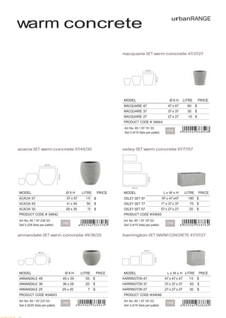  
 
 
 
 
 
warm concrete
urbanRANGE
 
 
 
 
 
macquarie SET warm concrete 47/37/27
 
 
 
 
 
 
MODEL Ø X H LITRE PRICE
MACQUARIE 47 47 x 47 60 $
MACQUARIE 37 37 x 37 30 $
MACQUARIE 27 27 x 27 10 $
PRODUCT CODE # 34644      
Art No. 85 1 97 151 03
Set 3 (4/16 Sets per pallet)
 
ONE
 
 
 
acacia SET warm concrete 57/45/30 oxley SET warm concrete 97/77/57
 
 
 
 
 
 
 
 
 
 
MODEL Ø X H LITRE PRICE MODEL L x W x H LITRE PRICE
ACACIA 57 57 x 57 110 $ OXLEY SET 97 97 x 47 x47 190 $
ACACIA 45 41 x 45 50 $ OXLEY SET 77 77 x 37 x 37 75 $
ACACIA 30 28 x 30 15 $ OXLEY SET 57 57 x 27 x 27 20 $
PRODUCT CODE # 34642
 
Art No. 85 1 97 236 03
Set 3 (2/6 Sets per pallet)
 
 
ONE
PRODUCT CODE #34645
 
Art No. 85 1 97 157 03
Set 3 (4/10 Sets per pallet)
 
 
ONE
 
 
annandale SET warm concrete 49/36/25 harrington SET WARM CONCRETE 47/37/27
 
 
 
 
MODEL Ø X H LITRE PRICE
ANNANDALE 49 49 x 39 55 $
ANNANDALE 36 36 x 28 20 $
ANNANDALE 25 25 x 20 7 $
PRODUCT CODE #34643
MODEL L x W x H LITRE PRICE
HARRINGTON 47 47 x 47 x 47 115 $
HARRINGTON 37 37 x 37 x 37 65 $
HARRINGTON 27 27 x 27 x 27 30 $
PRODUCT CODE #34646
 
Art No. 85 1 97 237 03
Set 3 (8/20 Sets per pallet)
 
ONE
 
Art No. 85 1 97 197 03
Set 3 (4/16 Sets per pallet)
 
ONE
 
 
18
 