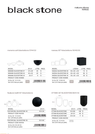  
 
MODEL Ø X H LITRE PRICE
OTTAWA BLACKSTONE 45 X 68 108 $
OTTAWA BLACKSTONE 34 X 51 46 $
OTTAWA BLACKSTONE 25 X 34 17 $
PRODUCT CODE #34700
Art No. 85 1 10 116 03
ONE
Set 3 (8/16 Sets per pallet)
MODEL Ø X H
FEATURE BALL BLACKSTONE 40 40 X 39
PRODUCT CODE #34705
 
Art No. 85 1 10 130 65
Set 1 (2/6 Sets per pallet)
FEATURE BALL BLACKSTONE 50 50 X 49
PRODUCT CODE #34704
 
Art No. 85 2 05 230 04
Set 4 (2/6 Sets per pallet)
 
 
 
 
black stone
nature stone
RANGE
 
 
 
 
 
 
 
 
 
 
 
 
 
 
 
 
 
 
 
 
 
 
manama set blackstone 57/44/33 nassau SET blackstone 50/40/30
 
 
 
 
 
 
MODEL Ø X H LITRE PRICE
MANAMA BLACKSTONE 57 57 x 29 45 $
MANAMA BLACKSTONE 44 44 x 22 20 $
MANAMA BLACKSTONE 33 33 x17 8 $
PRODUCT CODE #34669
Art No. 85 1 10 114 03
MODEL LXWXH LITRE PRICE
NASSAU BLACKSTONE 50 50 x 50 x 50 115 $
NASSAU BLACKSTONE 40 40 x 40 x 40 60 $
NASSAU BLACKSTONE 30 30 x 30 x 30 30 $
PRODUCT CODE #34668
Art No. 85 1 10 001 03
Set 3 (6/12 Sets per pallet)
ONE Set 3 (4/12 Sets per pallet)
ONE
 
 
 
 
 
feature ball SET blackstone OTTAWA SET BLACKSTONE 68/51/34
 
45cm
 
 
 
 
 
39cm
 
40cm
 
 
 
 
 
 
 
 
 
 
 
 
 
 
 
 
 
 
 
20
50cm  
 
 
49cm
 
68cm
 