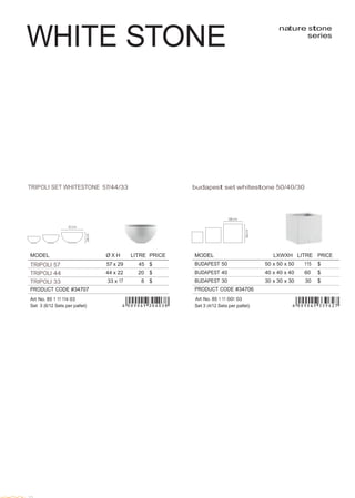  
 
MODEL Ø X H LITRE PRICE
TRIPOLI 57 57 x 29 45 $
TRIPOLI 44 44 x 22 20 $
TRIPOLI 33 33 x 17 8 $
PRODUCT CODE #34707
Art No. 85 1 11 114 03
Set 3 (6/12 Sets per pallet)
 
 
 
 
WHITE STONE
 
nature stone
series
 
 
 
 
 
 
 
 
 
 
 
 
 
 
 
 
 
 
 
 
 
 
TRIPOLI SET WHITESTONE 57/44/33 budapest set whitestone 50/40/30
 
 
 
 
 
 
 
MODEL LXWXH LITRE PRICE
BUDAPEST 50 50 x 50 x 50 115 $
BUDAPEST 40 40 x 40 x 40 60 $
BUDAPEST 30 30 x 30 x 30 30 $
PRODUCT CODE #34706
Art No. 85 1 11 001 03
Set 3 (4/12 Sets per pallet)
 
 
 
 
 
 
 
 
 
 
 
 
 
 
 
 
 
 
 
 
 
 
 
 
 
 
 
 
 
 
 
22
 