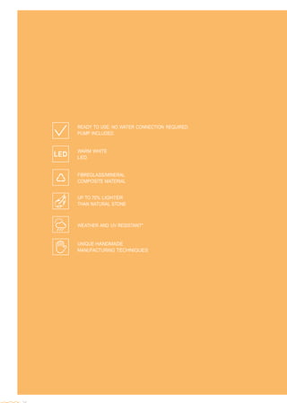  
 
 
 
 
 
 
 
 
 
 
 
 
 
 
 
 
 
 
 
 
 
 
 
 
 
 
 
READY TO USE: NO WATER CONNECTION REQUIRED.
PUMP INCLUDED.
 
 
WARM WHITE
LED
 
 
FIBREGLASS/MINERAL
COMPOSITE MATERIAL
 
 
UP TO 70% LIGHTER
THAN NATURAL STONE
WEATHER AND UV RESISTANT*
UNIQUE HANDMADE
MANUFACTURING TECHNIQUES
 
 
 
 
 
 
 
 
 
 
 
 
 
 
 
 
 
 
 
 
 
 
 
 
 
 
 
 
 
 
24
 