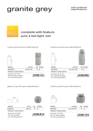  
 
MODEL LXWXH KG PRICE
CELESTE 35 x 35 x 103 15 $
PRODUCT CODE #34736
Art No. 85 1 23 141 06
Set 1 (10/8 Sets per pallet)
incl .LED and pump typ A*
MODEL LXWXH KG PRICE
MALABU 45 x 45 x 60 15 $
PRODUCT CODE #34730
Art No. 85 1 23 170 60
Set 1 (4/12 Sets per pallet)
incl .LED and pump typ A*
 
 
 
 
granite grey self contained
waterfeatures
 
 
 
 
 
 
 
 
 
 
 
 
complete with feature
pump & led light set
 
 
 
 
 
modaan granite grey waterfeature celeste granite grey waterfeature
 
 
 
 
 
 
 
 
 
 
 
MODEL LXWXH KG PRICE
MODAAN 32x 32 x 87 16 $
PRODUCT CODE #34734
Art No. 85 1 23 173 87
Set 3 (6/12 Sets per pallet)
incl .LED and pump typ C*
 
 
 
 
globe 50 granite grey waterfeature malabu granite grey waterfeature
 
 
 
 
 
 
 
MODEL Ø X H KG PRICE
GLOBE 50 50 X 44 8 $
PRODUCT CODE #34724
 
Art No. 85 1 23 207 50
Unit 1 (4/16 per pallet)
incl .LED and pump typ A*
 
 
 
 
 
 
 
 
28
 