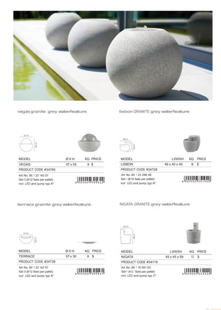  
 
MODEL Ø X H KG PRICE
VEGAS 57 x 55 9 $
PRODUCT CODE #34740
Art No. 85 1 23 140 57
Set 3 (6/12 Sets per pallet)
incl .LED and pump typ A*
 
 
 
 
 
vegas granite grey waterfeature lisbon GRANITE grey waterfeature
 
 
 
 
 
 
MODEL LXWXH KG PRICE
LISBON 48 x 40 x 40 8 $
PRODUCT CODE #34728
Art No. 85 1 23 298 48
Set 1 (8/16 Sets per pallet)
incl .LED and pump typ A*
 
 
 
 
terrace granite grey waterfeature NIGATA GRANITE grey waterfeature
 
 
 
 
 
 
 
 
MODEL Ø X H KG PRICE
TERRACE 57 x 30 9 $
PRODUCT CODE #34738
Art No. 85 1 23 142 57
Set 3 (6/12 Sets per pallet)
incl .LED and pump typ A*
MODEL LXWXH KG PRICE
NIGATA 45 x 45 x 59 13 $
PRODUCT CODE #34719
Art No. 85 1 10 001 03
Set 1 (4/12 Sets per pallet)
incl .LED and pump typ C*
 
 
 
 
 
 
 
 
29
 