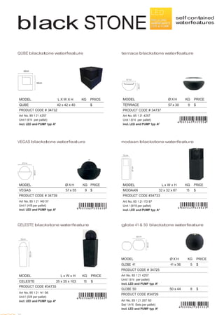  
 
MODEL Ø X H KG PRICE
TERRACE 57 x 30 9 $
PRODUCT CODE # 34737
Art No. 85 1 21 4257
Unit 1 (6/14 per pallet)
incl. LED and PUMP typ A*
MODEL Ø X H KG PRICE
GLOBE 41 41 x 36 5 $
PRODUCT CODE # 34725
Art No. 85 1 21 4257
Unit 1 (6/14 per pallet)
incl. LED and PUMP typ A*
GLOBE 50 50 x 44 8 $
PRODUCT CODE #34726
Art No. 85 1 21 207 50
Set 1 (4/16 Sets per pallet)
incl. LED and PUMP typ A*
black STONE
 
 
 
 
 
self contained
waterfeatures
 
 
 
 
 
 
 
QUBE blackstone waterfeature terrace blackstone waterfeature
 
 
 
 
42cm  
 
 
42cm
 
 
 
 
MODEL
 
 
L X W X H
 
KG
 
PRICE
QUBE 42 x 42 x 40   $
PRODUCT CODE # 34732
 
Art No. 85 1 21 4257
Unit 1 (6/14 per pallet)
incl. LED and PUMP typ A*
 
 
 
 
VEGAS blackstone waterfeature
 
 
 
 
 
MODEL Ø X H KG PRICE
VEGAS 57 x 55 9 $
PRODUCT CODE # 34739
Art No. 85 1 21 140 57
Unit 1 (4/8 per pallet)
incl. LED and PUMP typ A*
modaan blackstone waterfeature
 
 
MODEL L x W x H KG PRICE
MODAAN 32 x 32 x 87 15 $
PRODUCT CODE #34733
Art No. 85 1 21 173 87
Unit 1 (9/18 per pallet)
incl. LED and PUMP typ A*
 
 
 
CELESTE blackstone waterfeature
 
 
MODEL L x W x H KG PRICE
CELESTE 35 x 35 x 103 15 $
PRODUCT CODE #34735
 
Art No. 85 1 21 141 06
Unit 1 (0/8 per pallet)
incl. LED and PUMP typ A*
globe 41 & 50 blackstone waterfeature
 
 
 
30
 