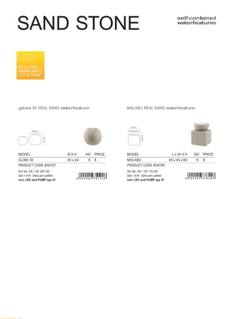 
 
MODEL L x W X H KG PRICE
MALABU 45 x 45 x 60 15 $
PRODUCT CODE #34729
Art No. 85 1 20 170 60
Set 1 (4/16 Sets per pallet)
incl. LED and PUMP typ A*
 
 
 
 
SAND STONE
 
self contained
waterfeatures
 
 
 
 
 
 
 
 
 
 
 
 
 
 
 
 
 
 
 
globe 50 REAL SAND waterfeature MALABU REAL SAND waterfeature
 
 
 
 
 
 
MODEL Ø X H KG PRICE
GLOBE 50 50 x 44 8 $
PRODUCT CODE #34727
Art No. 85 1 20 207 50
Set 1 (4/16 Sets per pallet)
incl. LED and PUMP typ A*
 
 
 
 
 
 
 
 
 
 
 
 
 
 
 
 
 
 
 
 
 
 
 
 
 
 
 
 
 
 
 
 
 
 
 
32
 