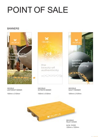 POINT OF SALE
 
 
 
 
 
 
 
 
 
 
BANNERS
 
 
 
 
 
 
 
 
 
 
 
 
 
 
Lightweight
Comfortable
Easy
 
 
 
 
 
 
 
the
beauty of
authenticity
 
 
 
 
quality
german
engineering
 
 
 
 
 
 
 
 
 
 
DECORUS
LIGHTWEIGHT BANNER
 
1000mm x 2120mm
DECORUS
AUTHENTIC BANNER
 
1000mm x 2120mm
DECORUS
QUALITY BANNER
 
1000mm x 2120mm
 
 
 
 
 
 
 
 
 
 
 
 
 
 
 
DECORUS
PALLET COVER
 
Art.Nr. 514305
1200mm x 1200mm
 
 
 
 
 
33
 