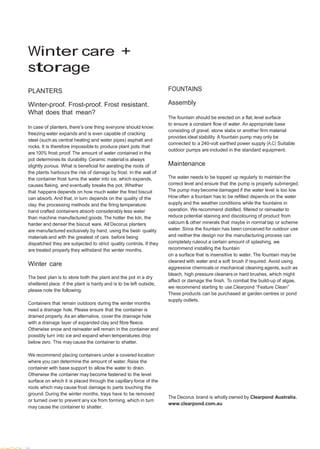  
 
 
 
 
 
 
 
 
 
Winter care +
storage 
 
 
PLANTERS
 
Winter-proof. Frost-proof. Frost resistant.
What does that mean?
 
In case of planters, there’s one thing everyone should know:
freezing water expands and is even capable of cracking
steel (such as central heating and water pipes) asphalt and
rocks. It is therefore impossible to produce plant pots that
are 100% frost proof. The amount of water contained in the
pot determines its durability. Ceramic material is always
slightly porous. What is beneficial for aerating the roots of
the plants harbours the risk of damage by frost. In the wall of
the container frost turns the water into ice, which expands,
causes flaking, and eventually breaks the pot. Whether
that happens depends on how much water the fired biscuit
can absorb. And that, in turn depends on the quality of the
clay, the processing methods and the firing temperature:
hand crafted containers absorb considerably less water
than machine manufactured goods. The hotter the kiln, the
harder and denser the biscuit ware. All Decorus planters
are manufactured exclusively by hand, using the best- quality
materials and with the greatest of care. before being
dispatched they are subjected to strict quality controls. If they
are treated properly they withstand the winter months.
 
Winter care
 
The best plan is to store both the plant and the pot in a dry
sheltered place. if the plant is hardy and is to be left outside,
please note the following:
 
Containers that remain outdoors during the winter months
need a drainage hole. Please ensure that the container is
drained properly. As an alternative, cover the drainage hole
with a drainage layer of expanded clay and fibre fleece.
Otherwise snow and rainwater will remain in the container and
possibly turn into ice and expand when temperatures drop
below zero. This may cause the container to shatter.
 
We recommend placing containers under a covered location
where you can determine the amount of water. Raise the
container with base support to allow the water to drain.
Otherwise the container may become fastened to the level
surface on which it is placed through the capillary force of the
roots which may cause frost damage to parts touching the
ground. During the winter months, trays have to be removed
or turned over to prevent any ice from forming, which in turn
may cause the container to shatter.
FOUNTAINS
Assembly
The fountain should be erected on a flat, level surface
to ensure a constant flow of water. An appropriate base
consisting of gravel, stone slabs or another firm material
provides ideal stability. A fountain pump may only be
connected to a 240-volt earthed power supply (A.C) Suitable
outdoor pumps are included in the standard equipment.
 
Maintenance
 
The water needs to be topped up regularly to maintain the
correct level and ensure that the pump is properly submerged.
The pump may become damaged if the water level is too low.
How often a fountain has to be refilled depends on the water
supply and the weather conditions while the fountains in
operation. We recommend distilled, filtered or rainwater to
reduce potential staining and discolouring of product from
calcium & other minerals that maybe in normal tap or scheme
water. Since the fountain has been conceived for outdoor use
and neither the design nor the manufacturing process can
completely ruleout a certain amount of splashing, we
recommend installing the fountain
on a surface that is insensitive to water. The fountain may be
cleaned with water and a soft brush if required. Avoid using
aggressive chemicals or mechanical cleaning agents, such as
bleach, high pressure cleaners or hard brushes, which might
affect or damage the finish. To combat the build-up of algae,
we recommend starting to use.Clearpond “Feature Clean”
These products can be purchased at garden centres or pond
supply outlets.
 
 
 
 
 
 
 
 
 
 
 
 
 
 
 
 
 
The Decorus brand is wholly owned by Clearpond Australia.
www.clearpond.com.au
 
 
 
 
 
 
 
36
 