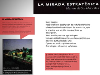 LA MIRADA ESTRATÉGICA
«Actuar sobre la ciudad no es resolver problemas: es
clarificar y añadir ambigüedad a la vez, para hacer
presente la gran riqueza de lo que significan los
lugares. Crear lugar donde no lo había…
Aprovechar cualquier llamada a los sentidos para
aumentar la significaciones mental del sitio.»
Saint Nazaire:
hace una breve descripción de su funcionamiento
y la realización de actividades de manera tal, que
le imprime una versión mas poética a su
descripción..
Saint Nazaire, oporto, y gronningen
compara estos tres puertos, en lo que define con
palabras puntuales cada una:
Oporto: es estricta y ceremoniosa
Gronningen:: elegante y sofisticada
.
Y como el vestir, las formas de las
ciudad, crean el carácter de los lugares.
Tener una intención sobre ese carácter
me parece escabroso, a veces demasiado
sutil para ser fiable, pero muy
importante para proyectar en la
ciudades
 