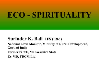 ECO - SPIRITUALITY Surinder K. Bali  IFS ( Rtd) National Level Monitor, Ministry of Rural Development, Govt. of India Former PCCF, Maharashtra State Ex-MD, FDCM Ltd 