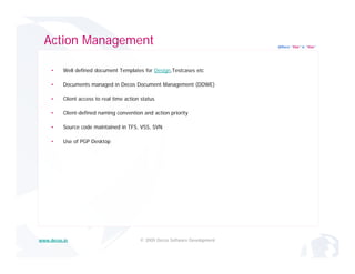 Action Management                                                            Where “Yes” is “Yes”




     •    Well defined document Templates for Design,Testcases etc

     •    Documents managed in Decos Document Management (DDWE)

     •    Client access to real time action status

     •    Client-defined naming convention and action priority

     •    Source code maintained in TFS, VSS, SVN

     •    Use of PGP Desktop




www.decos.in                               © 2009 Decos Software Development
 