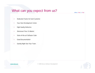 What can you expect from us?                                                 Where “Yes” is “Yes”




     •    Dedicated Teams for Each Customer

     •    Your O
          Y    Own Development Center
                   D   l     tC t

     •    High Quality Deliveries

     •    Shortened Time-To Market

     •    State-of-the-art Software Code

     •    Good Documentation

     •    Quickly Right Size Your Team




www.decos.in                               © 2009 Decos Software Development
 