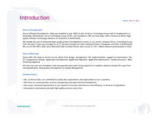 Introduction                                                                                                           Where “Yes” is “Yes”




     Decos Introduction:
     Decos Software Development, India was founded in year 2000 as part of Decos Technology Group with its headquarters in
     Noordwijk, Netherlands. Decos Technology Group (DTG), was founded in 1987 by Paul Veger with a mission to deliver high
     quality software technology solutions to customers in Netherlands.
        lit    ft     t h l        l ti    t     t      i N th l d
     We initially focused on delivering high quality product development services to our parent company Decos Technology Group.
     Over the past 9 years we emerged as an IT Services Provider for other Software Product Companies and ISVs in Netherlands.
     We are an ISO 9001:2000 and a Microsoft Gold Certified Partner with a team of 150+ skilled software professionals in India.


     Decos Offerings:
     Decos offer full range of services to our clients from design, development, QA, implementation, support to maintenance. Our
     ICT competences include: Application Development, Application Migration, Application Maintenance, Quality Assurance, Web-
     Portal Development.
     We have our own set of products and consequently have built strong expertise in complete software product life cycle from
     conceptualization,
     conceptualization final product development to Quality Management.
                                                            Management


     Quality Policy:

     •   We, at Decos-India, are committed to satisfy the requirements and expectations of our customers.
     •   We focus on communication, process transparency and goal oriented development.
                                    ,p             p       y     g                 p
     •   We ensure continual improvement in our systems to increase effectiveness and efficiency, in all areas of operations.
     •   Innovation is promoted to provide high quality services every time.




www.decos.in                                        © 2009 Decos Software Development
                                                                                                                                                2
 