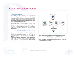 Communication Model                                                                                            Where “Yes” is “Yes”




     Communication Model:
     Decos Software’s focus has been on designing and
     successfully implementing a unique & powerful delivery
     model with full transparency The USP of the model is
                      transparency.
     that it can allow the partners’ to have a dedicated team
     of developers working in the European business hours
     as an extension of their own team.

     This model enables our partners to have uninterrupted,
     spontaneous communication with every developer in
      p                                     y        p
     the team thus allowing the flexibility to incorporate
     requirement changes quickly & facilitate rapid
     development.

                 “Het is handig als iemand je verstaat”

     Decos h established l
     D      has t bli h d long t term P t
                                       Partnership f j i t
                                                hi for joint
     development of products / projects with more than 15
     Dutch companies and has contributed in enabling their        Direct spontaneous interaction with Developers of Your Team
     growth.
                                                                           Channels: MSN / Skype, Email, VoIP, VC, LDC
     Over the past 9 years we have built strong partnerships
     with Dutch companies gaining immense knowledge
     from them and a deep understanding of the Dutch              Decos Developers are available during Dutch working   hours as
     culture and businesses.                                       an extension of your team.




www.decos.in                                     © 2009 Decos Software Development
                                                                                                                                        3
 