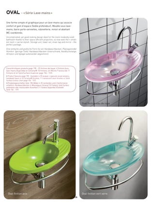 oval - « Série Lave-mains »
Une forme simple et graphique pour un lave-mains qui associe
confort et gain d’espace (faible profondeur). Meuble sous lave-
mains, barre porte-serviettes, robinetterie, miroir et abattant
WC coordonnés.
Uncomplicated, yet good-looking design ideal for the more modestly sized
bathroom thanks to their space efficient projection; so now even the « small-
est room » can be stylish. Storage unit, towel rail, mixer tap and mirror - the
perfect package.

Eine einfache und grafische Form für ein Handwaschbecken. Platzsparender
Komfort. (geringe Tiefe). Handwaschbecken-Unterschrank, Handtuchstange,
Armatur und Spiegel aufeinander abgestimmt.




Caractéristiques produits page 198 - 25 finitions de laque, 4 finitions bois,
lave-mains disponible en Céramyl® 10 finitions, en Résine Translucide 11
finitions et en Solid Surface (nuancier page 156 - 157)
• Product features page 198 - Available in 25 lacquer, 4 genuine w ood veneers,
handwash basin in 10 Ceramyl® finishes, 11 translucent resin finishes or Solid
Surface (colour chart page 156 - 157)
• Produkteigenschaften Seite 198; Möbel in 25 Lackfarben und 4 Holzfurnieren
erhältlich; Handwaschbecken in Mineralguss Ceramyl (10 Farben), Solid Surface
polarweiss oder transluzidem Kunstharz (11 Farben) disponibel (Farbtafel
Seite 156 - 157)




                                                                                        Oval finition eau de rose




  Oval finition anis                                                                    Oval finition vert verre
                                                                                  128
 