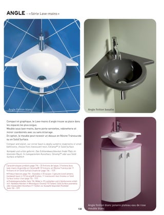 angle - « Série Lave-mains »




  Angle finition blanc                                                                       Angle finition basalte



Compact et graphique, le Lave-mains d’angle trouve sa place dans
les espaces les plus exigus.
Meuble sous lave-mains, barre porte-serviettes, robinetterie et
miroir coordonnés avec ou sans éclairage.
En option, le meuble peut recevoir un dessus en Résine Translucide
ou en Solid Surface.
Compact and stylish, our corner basin is ideally suited to cloakrooms or small
bathrooms, choose from translucent resin, Céramyl® or Solid Surface

Kompakt und schön geformt. Das Eckhandwaschbecken findet Platz im
kleinsten Raum. In transparentem Kunstharz, Céramyl ® oder aus Solid
Surface erhältlich


Caractéristiques produits page 196 - 25 finitions de laque, 3 finitions bois,
lave-mains disponible en Céramyl® 10 finitions, en Résine Translucide 11
finitions et en Solid Surface (nuancier page 156 - 157)
• Product features page 196 - Available in 25 lacquer, 3 genuine w ood veneers,
handwash basin in 10 Ceramyl® finishes, 11 translucent resin finishes or Solid
Surface (colour chart page 156 - 157)
• Produkteigenschaften Seite 196; Möbel in 25 Lackfarben und 4 Holzfurnieren erhält-
lich; Handwaschbecken in Mineralguss Ceramyl (10 Farben), Solid Surface polarweiss
oder transluzidem Kunstharz (11 Farben zur Auswahl) disponibel (Farbtafel
Seite 156 - 157)




                                                                                             Angle finition blanc polaire plateau eau de rose
                                                                                       130   meuble blanc
 