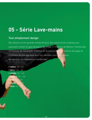05 - Série Lave-mains
Tout simplement design
Des dessins d’une grande simplicité pour des points d’eau originaux qui
associent confort et gain de place. Au choix, 11 finitions de Résine Translucide,
10 finitions de Céramyl®, 1 finition en Solid Surface. 25 finitions de laque et
4 finitions de placage bois pour les meubles sous lave-mains.
Accessoires et robinetterie coordonnés.


• ANGLE 130 - 131
• BULLI 120 - 121
• COMBO 132 - 133
• FEUILLE 122 - 123
• OVAL 128 - 129
• SUCRE 126 - 127
• YOLE 124 - 125




                                      119
 