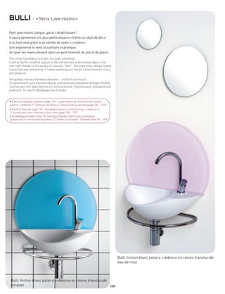 bulli - « Série Lave-mains »
Petit lave-mains ludique, gai et rafraîchissant !
Il saura dynamiser les plus petits espaces et être un objet de déco
à lui tout seul grâce à sa variété de «pois » couleurs.
Son ergonomie le rend accueillant et pratique.
Se laver les mains devient alors un petit moment de joie et de plaisir.
This small hand basin is bright, fun and r efreshing!
It will bring the smallest spaces to life and become a decorative object in its
own right thanks to the variety of coloured “dots”. The ergonomic design makes
it practical and welcoming. It makes washing your hands a brief moment of jo y
and pleasure.

Verspieltes kleines Handwaschbecken, - fröhlich und frisch!
Es dynamisiert auch kleinste Räume und seine verschiedenen farbigen Punkte
machen aus ihm allein bereits ein Schmuckstück. Ergonomisch, einladend und
praktisch. So macht Händewaschen Freude!


• Caractéristiques produits page 196 - Lave-mains en Solid Surface blanc
polaire, crédence 11 finitions de Résine Translucide (nuancier page 156 - 157)
• Product features page 196 - Handwash basins in Solid Surf ace, credence in
11 translucent resin finishes (colour chart page 156 - 157)
• Produkteigenschaften Seite 196; Handwaschbecken Solid Surface polarweiss,
Spritzschutz in transluzidem Kunstharz (11 Farben zur Auswahl - Farbtafel Seite 156 - 157)




                                                                                             Bulli finition blanc polaire crédence en résine translucide
                                                                                             eau de rose



 Bulli finition blanc polaire crédence en résine translucide
 curaçao                                                     120
 