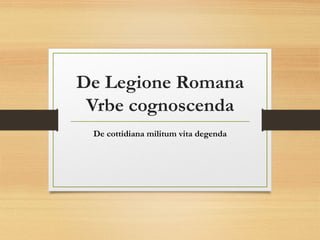 De Legione Romana
Vrbe cognoscenda
De cottidiana militum vita degenda

 