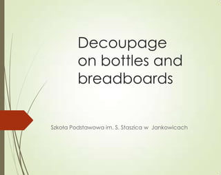 Decoupage
         on bottles and
         breadboards


Szkoła Podstawowa im. S. Staszica w Jankowicach
 