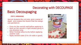 STEP 5: VARNISHING
Decorating with DECOUPAGE
Basic Decoupaging
Varnish protects the cut-outs, give a sense of
depth and creates the illusion that the design
was painted on.
• First mix the varnish well before applying it.
• Paint on the varnish in light strokes going in
one direction only.
• When finished allow to dry before applying
another coat
• Apply several coats (5 to 10 coats is good).
 