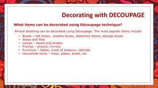 Decorating with DECOUPAGE
What items can be decorated using Découpage technique?
Almost anything can be decorated using Découpage. The most popular items include:
• Boxes – hat boxes, jewelry boxes, stationery boxes, storage boxes
• Vases and Pots
• Lamps – bases and shades
• Frames – picture, mirrors
• Furniture – tables, chest of drawers, cabinets
• Household items – trays, plates, bowls, etc
 