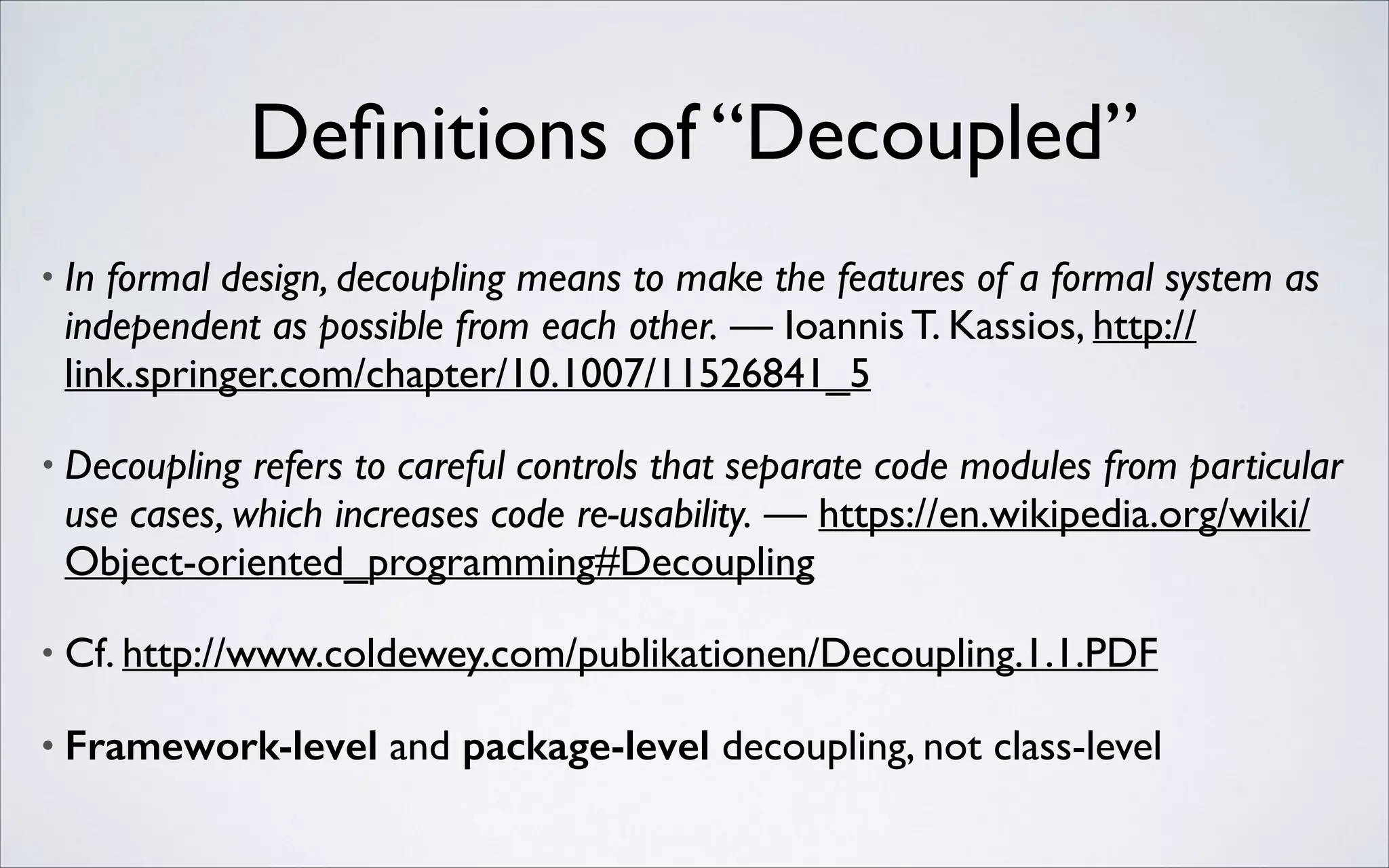 Deﬁnitions of “Decoupled”
•

In formal design, decoupling means to make the features of a formal system as
independent as possible from each other. — Ioannis T. Kassios, http://
link.springer.com/chapter/10.1007/11526841_5	


•

Decoupling refers to careful controls that separate code modules from particular
use cases, which increases code re-usability. — https://en.wikipedia.org/wiki/
Object-oriented_programming#Decoupling	


•

Cf. http://www.coldewey.com/publikationen/Decoupling.1.1.PDF	


•

Framework-level and package-level decoupling, not class-level

 